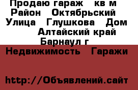 Продаю гараж 24кв.м › Район ­ Октябрьский › Улица ­ Глушкова › Дом ­ 36 - Алтайский край, Барнаул г. Недвижимость » Гаражи   